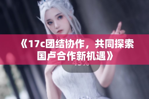《17c团结协作，共同探索国卢合作新机遇》