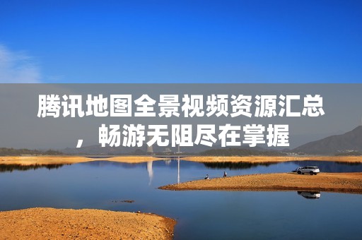 腾讯地图全景视频资源汇总，畅游无阻尽在掌握
