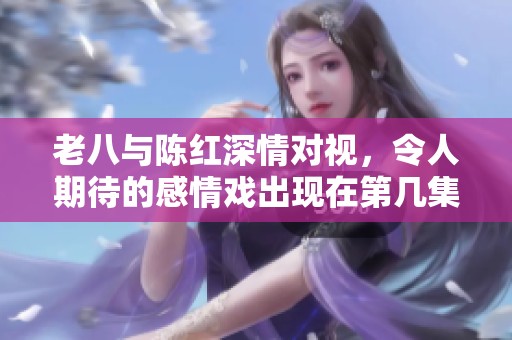 老八与陈红深情对视，令人期待的感情戏出现在第几集中