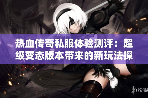 热血传奇私服体验测评：超级变态版本带来的新玩法探秘