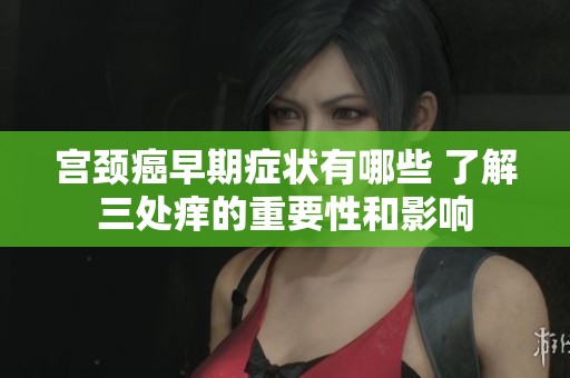 宫颈癌早期症状有哪些 了解三处痒的重要性和影响