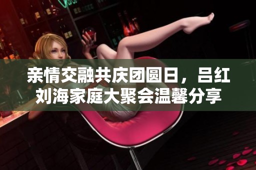 亲情交融共庆团圆日，吕红刘海家庭大聚会温馨分享
