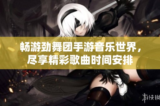 畅游劲舞团手游音乐世界，尽享精彩歌曲时间安排