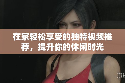 在家轻松享受的独特视频推荐，提升你的休闲时光