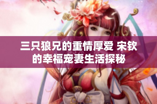 三只狼兄的重情厚爱 宋钦的幸福宠妻生活探秘