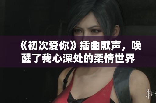 《初次爱你》插曲献声，唤醒了我心深处的柔情世界
