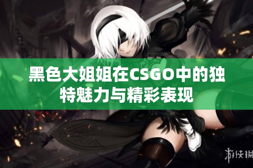 黑色大姐姐在CSGO中的独特魅力与精彩表现