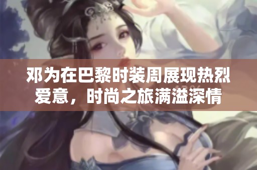 邓为在巴黎时装周展现热烈爱意，时尚之旅满溢深情