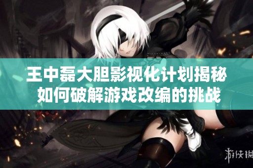 王中磊大胆影视化计划揭秘 如何破解游戏改编的挑战