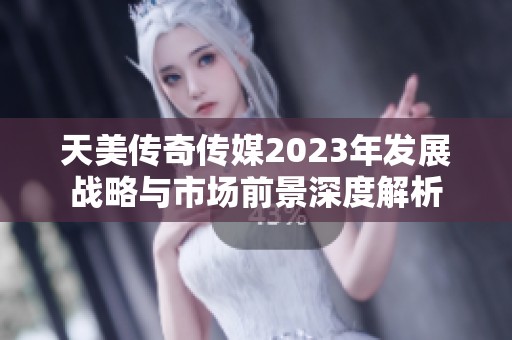 天美传奇传媒2023年发展战略与市场前景深度解析