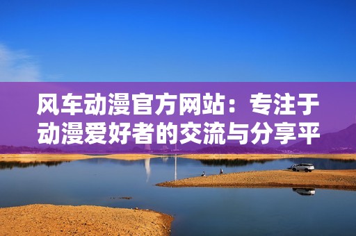 风车动漫官方网站：专注于动漫爱好者的交流与分享平台