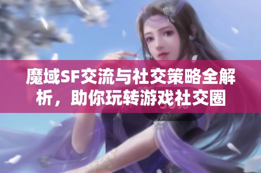 魔域SF交流与社交策略全解析，助你玩转游戏社交圈