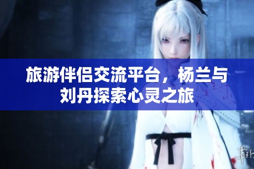 旅游伴侣交流平台，杨兰与刘丹探索心灵之旅