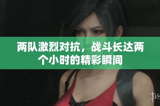 两队激烈对抗，战斗长达两个小时的精彩瞬间