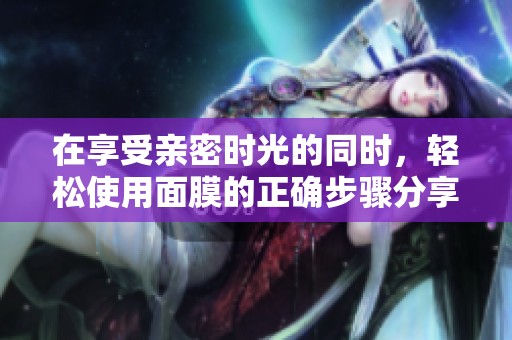 在享受亲密时光的同时，轻松使用面膜的正确步骤分享