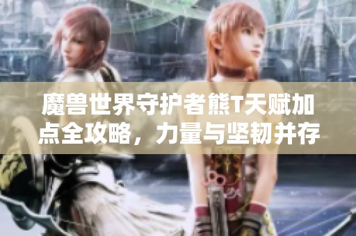 魔兽世界守护者熊T天赋加点全攻略，力量与坚韧并存解析