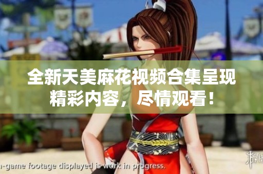全新天美麻花视频合集呈现精彩内容，尽情观看！