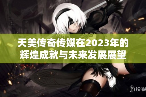 天美传奇传媒在2023年的辉煌成就与未来发展展望