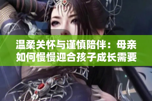 温柔关怀与谨慎陪伴：母亲如何慢慢迎合孩子成长需要