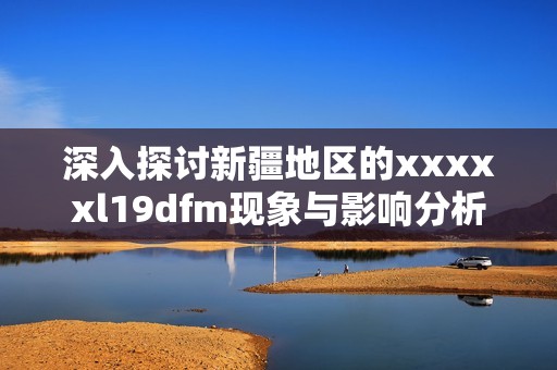 深入探讨新疆地区的xxxxxl19dfm现象与影响分析
