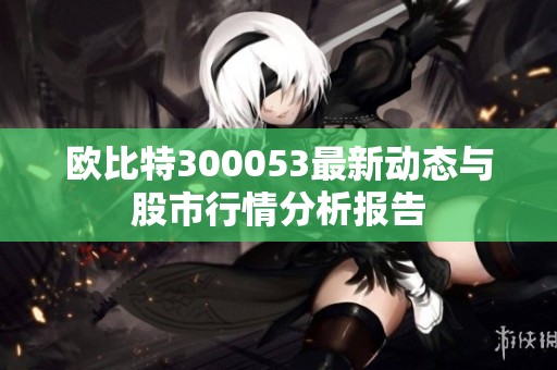 欧比特300053最新动态与股市行情分析报告