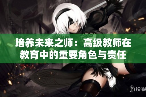 培养未来之师：高级教师在教育中的重要角色与责任