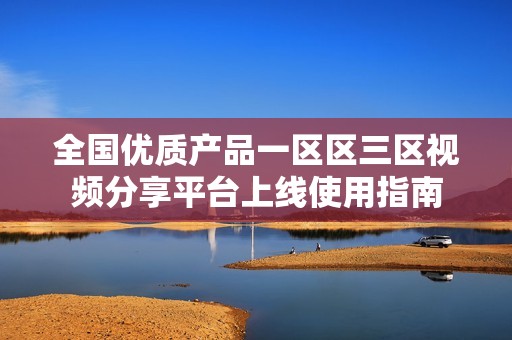 全国优质产品一区区三区视频分享平台上线使用指南
