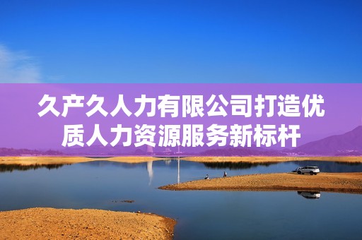 久产久人力有限公司打造优质人力资源服务新标杆