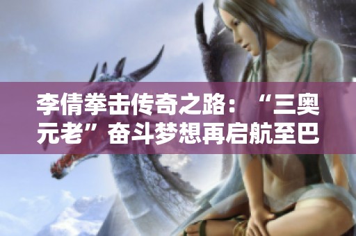 李倩拳击传奇之路：“三奥元老”奋斗梦想再启航至巴黎