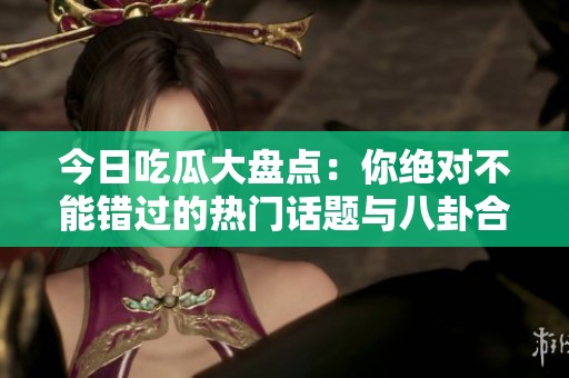 今日吃瓜大盘点：你绝对不能错过的热门话题与八卦合集