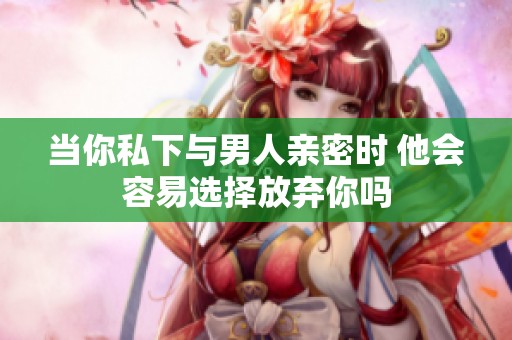 当你私下与男人亲密时 他会容易选择放弃你吗