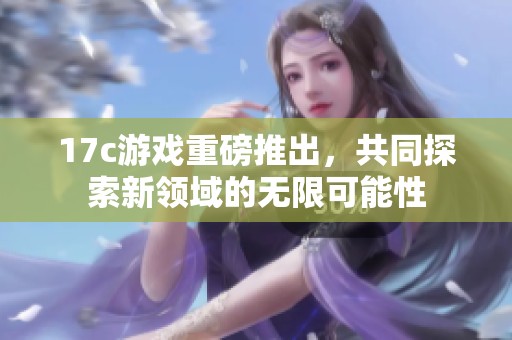 17c游戏重磅推出，共同探索新领域的无限可能性