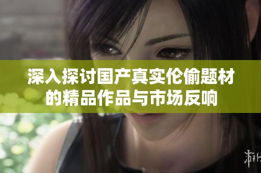 深入探讨国产真实伦偷题材的精品作品与市场反响