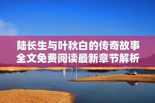 陆长生与叶秋白的传奇故事全文免费阅读最新章节解析