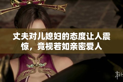 丈夫对儿媳妇的态度让人震惊，竟视若如亲密爱人