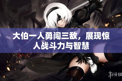 大伯一人勇闯三敌，展现惊人战斗力与智慧