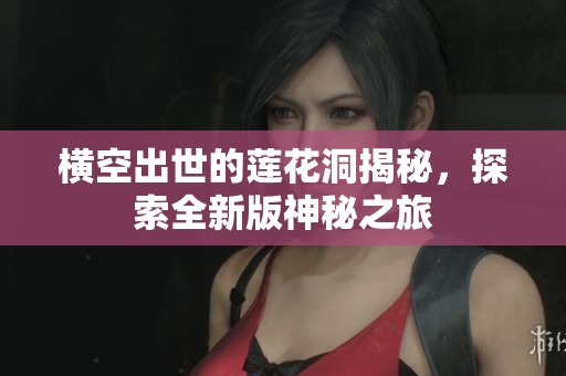 横空出世的莲花洞揭秘，探索全新版神秘之旅
