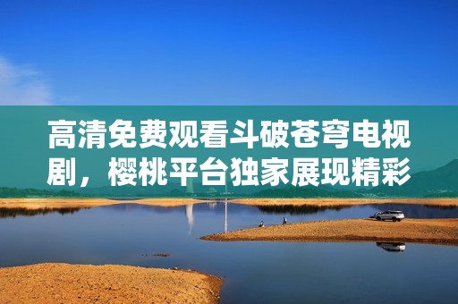 高清免费观看斗破苍穹电视剧，樱桃平台独家展现精彩剧情