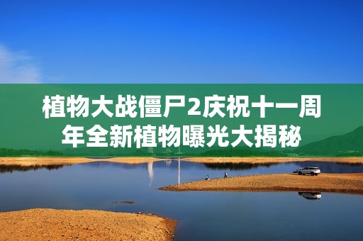 植物大战僵尸2庆祝十一周年全新植物曝光大揭秘