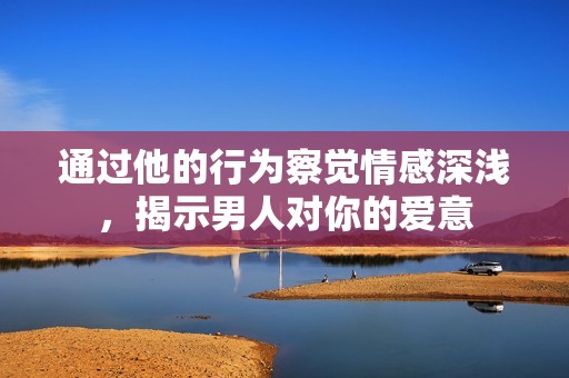 通过他的行为察觉情感深浅，揭示男人对你的爱意