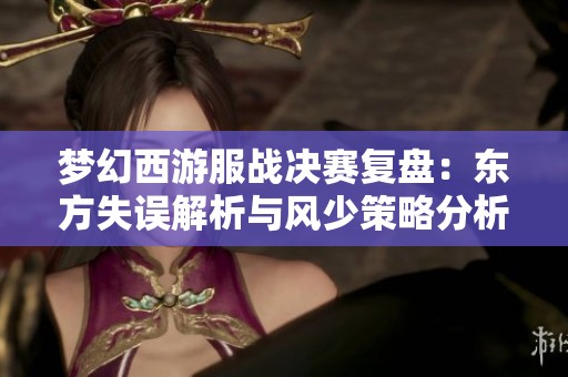 梦幻西游服战决赛复盘：东方失误解析与风少策略分析