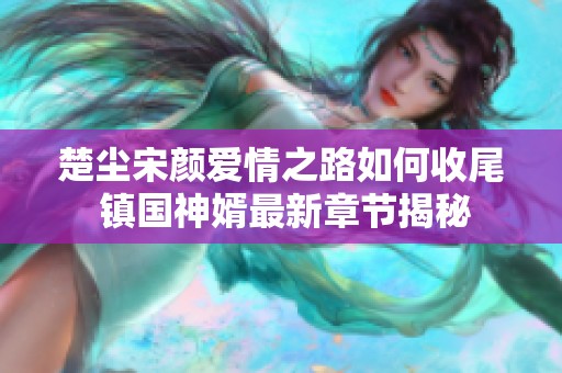 楚尘宋颜爱情之路如何收尾 镇国神婿最新章节揭秘