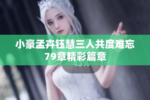 小豪孟卉钰慧三人共度难忘79章精彩篇章 小豪孟卉钰慧三人共度难忘79章精彩篇章