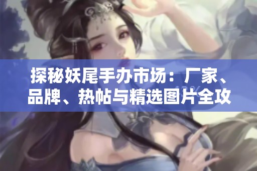 探秘妖尾手办市场：厂家、品牌、热帖与精选图片全攻略
