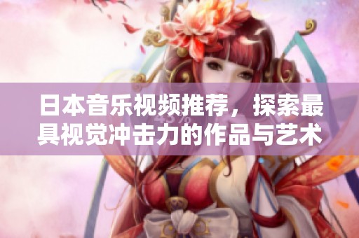 日本音乐视频推荐，探索最具视觉冲击力的作品与艺术风格