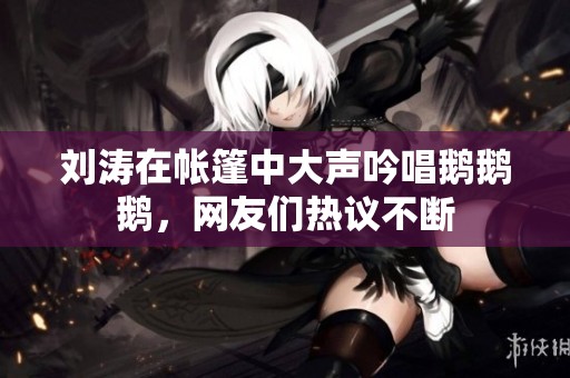 刘涛在帐篷中大声吟唱鹅鹅鹅，网友们热议不断