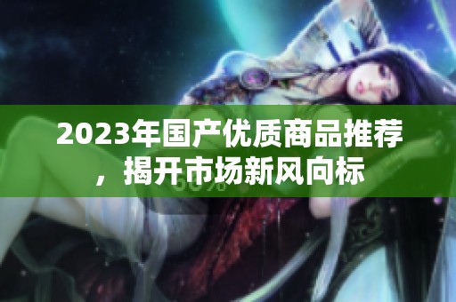 2023年国产优质商品推荐，揭开市场新风向标