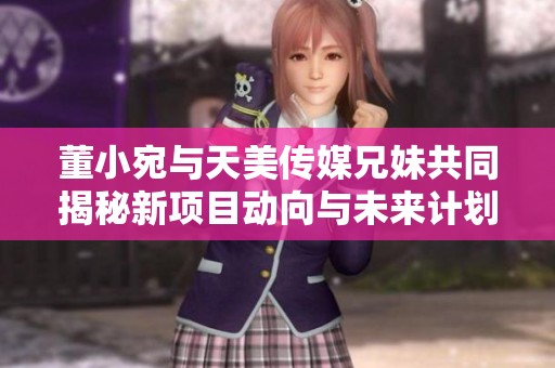 董小宛与天美传媒兄妹共同揭秘新项目动向与未来计划