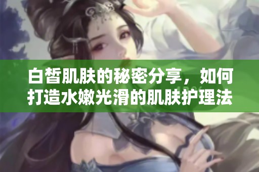 白皙肌肤的秘密分享，如何打造水嫩光滑的肌肤护理法则