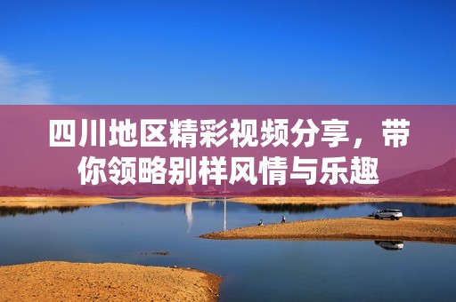 四川地区精彩视频分享，带你领略别样风情与乐趣